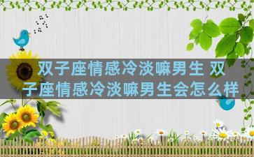 双子座情感冷淡嘛男生 双子座情感冷淡嘛男生会怎么样